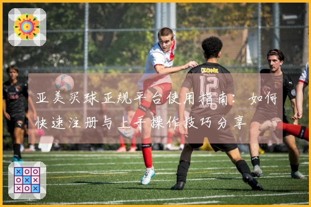 亚美买球正规平台使用指南：如何快速注册与上手操作技巧分享
