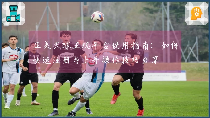 亚美买球正规平台使用指南：如何快速注册与上手操作技巧分享